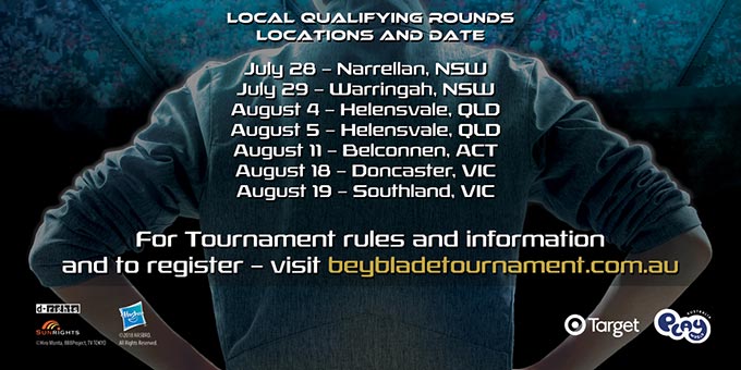 For Tournament rules and information and to register visit https://www.beybladetournament.com.au. Local qualifying rounds locations and date. July 28 - Narrellan, NSW. July 29 - Warringah, NSW. August 4 - Helensvale, QLD. August 11 - Belconnen ACT. August 18 - Doncaster VIC. August 19 - Southland VIC.